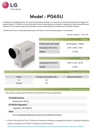 Page 1Product type and model DLP projector / PG65U 
Dimension (W×H×D)  2.36 x 4.92 x 4.92 
Weight 1.21 lbs 
LG Electronics’ strategic direction for products with greener features is to reduce the environmental load at every stage of the 
product lifecycle. Our efforts to improve the performance of green features are based on designing for better energy efficiency, 
reductions in raw material usage, improvements in product recyclability and increased use of recycled materials.  
 
LG Electronics Environmental...