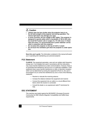 Page 62DLP Personal Projector
Caution
•     Always open the lens shutter when the projector lamp is on. 
• Do not look straight at the projector lens during operation. The 
intense light beam may damage your eyes.
• In some countries, the line voltage is NOT stable. This projector is 
designed to operate safely within a bandwidth of 100 to 240 volts, 
but could fail if power cuts or surges of +
 10 volts occur. In these 
high-risk areas, it is recommended that a power stabilizer unit be 
used in conjuction...
