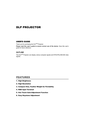 Page 1DLP PROJECTOR
USER’S GUIDE 
Thank you for purchasing the DLPTM Projector.
Please read this user’s guide to ensure correct use of the device. Save this user’s
guide for future reference. 
OUTLINE
This DLPTM Projector can display various computer signals and NTSC/PAL/SECAM video
signals.
FEATURES
1. High Brightness
2. High Resolution
3. Compact Size, Feather Weight for Por tability
4. RGB Input Ter minal
5. One Touch Auto-Adjustment Function
6. Easy Keystone Adjustment 