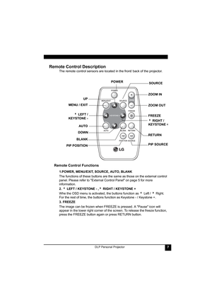 Page 11DLP Personal Projector7
Remote Control Description 
The remote control sensors are located in the front/ back of the projector.  
Remote Control Functions
1.POWER, MENU/EXIT, SOURCE, AUTO, BLANK
The functions of these buttons are the same as those on the external control 
panel. Please refer to External Control Panel on page 5 for more 
information.
2. 3 LEFT / KEYSTONE - ,4 RIGHT / KEYSTONE +
Whe the OSD menu is activated, the buttons function as 3 Left / 4 Right. 
For the rest of time, the buttons...