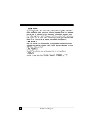 Page 128DLP Personal Projector
4. ZOOM IN/OUT
By pressing ZOOM +, the center of the picture will be magnified. When the + 
button is pressed again, the picture is further magnified, up to four times the 
original size. By pressing ZOOM-, the size of the image is reduced. When 
the - button is pressed again, the picture is further reduced until it is restored 
to its original size. To return to the normal display mode, press the RETURN 
button. (This function can be used in combination with FREEZE.)
5. PIP...