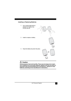 Page 13DLP Personal Projector9
Installing or Replacing Batteries
Caution
Avoid excessive heat and humidity. There may be danger of an explo-
sion if batteries are incorrectly replaced. Replace only with the same or 
equivalent type recommended by the manufacturer.  Dispose of used 
batteries according to the manufacturer’s instructions.1. Use a pointy-sided stick to 
release the barttery tray. 
Pull the tray off.
2. Install or replace a battery.  
3. Snap the battery tray back into place.   