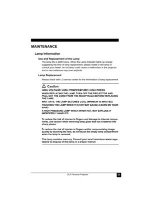 Page 27DLP Personal Projector23
MAINTENANCE
Lamp Information 
Use and Replacement of the Lamp
The lamp life is 2000 hours. When the Lamp Indicator lights up orange 
suggesting the time of lamp replacement, please install a new lamp or 
consult your dealer. An old lamp could cause a malfunction in the projector 
and in rare instances may even explode.
Lamp Replacement
Please check with LG service center for the information of lamp replacement.
Caution
HIGH VOLTAGE/ HIGH TEMPERATURE/ HIGH PRESS
WHEN REPLACING THE...