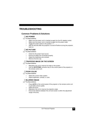 Page 29DLP Personal Projector25
TROUBLESHOOTING
Common Problems & Solutions
NO POWER
Try these solutions: 
• Make sure the power cord is inserted snuged into the AC adapter socket.
• Make sure the power cord is inserted snuged into the power outlet.
• Toggle the power switch to the position “ I ”.
• Wait 90 seconds after the projector is turned off before turning the projector 
back on.
NO PICTURE
Try these solutions: 
• Check for the proper input source.
• Ensure all cables are connected properly.
• Adjust the...