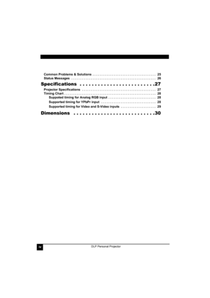 Page 4ivDLP Personal Projector
Common Problems & Solutions  . . . . . . . . . . . . . . . . . . . . . . . . . . . . . . . . . . . .   25
Status Messages   . . . . . . . . . . . . . . . . . . . . . . . . . . . . . . . . . . . . . . . . . . . . . . . .   26
Specifications  . . . . . . . . . . . . . . . . . . . . . . . . .27
Projector Specifications   . . . . . . . . . . . . . . . . . . . . . . . . . . . . . . . . . . . . . . . . . .   27
Timing Chart  . . . . . . . . . . . . . . . . . . . . . . . . . . . . . . ....