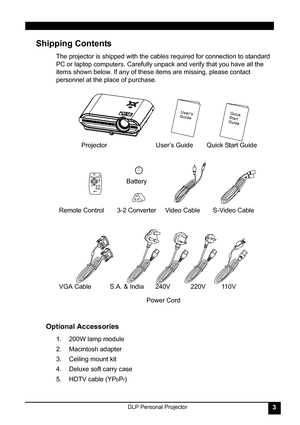 Page 7DLP Personal Projector3
Shipping Contents 
The projector is shipped with the cables required for connection to standard 
PC or laptop computers. Carefully unpack and verify that you have all the 
items shown below. If any of these items are missing, please contact 
personnel at the place of purchase.   
Optional Accessories 
1. 200W lamp module
2. Macintosh adapter
3. Ceiling mount kit
4. Deluxe soft carry case
5. HDTV cable (YP
bPr)
                           
TOSHIBA
LITHIUM BATTERY
CR2025
3v
JAPAN...