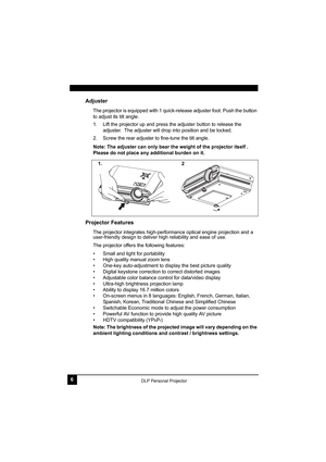 Page 106DLP Personal Projector
Adjuster
The projector is equipped with 1 quick-release adjuster foot. Push the button 
to adjust its tilt angle.
1. Lift the projector up and press the adjuster button to release the 
adjuster.  The adjuster will drop into position and be locked.
2. Screw the rear adjuster to fine-tune the tilt angle.
Note: The adjuster can only bear the weight of the projector itself . 
Please do not place any additional burden on it. 
Projector Features
The projector integrates high-performance...