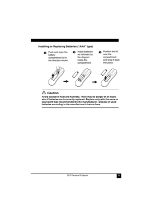 Page 13DLP Personal Projector9
Installing or Replacing Batteries (“AAA” type)
Caution
Avoid excessive heat and humidity. There may be danger of an explo-
sion if batteries are incorrectly replaced. Replace only with the same or 
equivalent type recommended by the manufacturer.  Dispose of used 
batteries according to the manufacturer’s instructions.Push and open the 
battery 
compartment lid in 
the direction shown.
1Install batteries 
as indicated by 
the diagram 
inside the 
compartment.2Position the lid...