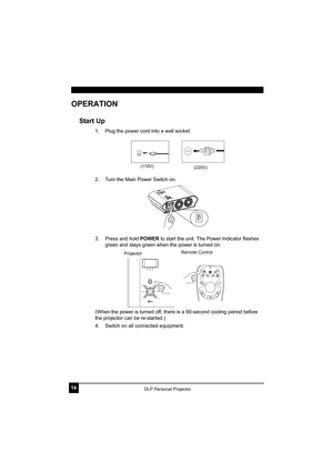 Page 1814DLP Personal Projector
OPERATION
Start Up
1. Plug the power cord into a wall socket.
2. Turn the Main Power Switch on. 
3. Press and hold POWER to start the unit. The Power Indicator flashes 
green and stays green when the power is turned on.
(When the power is turned off, there is a 90-second cooling period before 
the projector can be re-started.)
4. Switch on all connected equipment.
(110V)(220V)
AUTO BLANKSOURCE
KEYSTONE 
-KEYSTONE +
POWER
MENU/EXIT
ProjectorRemote Control 