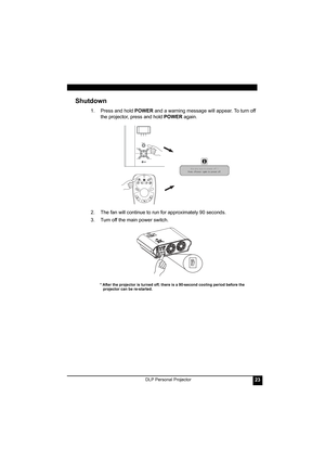 Page 27DLP Personal Projector23
Shutdown
1. Press and hold POWER and a warning message will appear. To turn off 
the projector, press and hold POWER again.
2. The fan will continue to run for approximately 90 seconds.
3. Turn off the main power switch. 
* After the projector is turned off, there is a 90-second cooling period before the 
projector can be re-started.
AUTO BLANKSOURCE
KEYSTONE -KEYSTONE +
POWERMENU/EXIT 