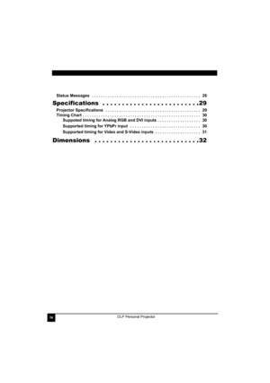 Page 4ivDLP Personal Projector
Status Messages   . . . . . . . . . . . . . . . . . . . . . . . . . . . . . . . . . . . . . . . . . . . . . . . .   28
Specifications  . . . . . . . . . . . . . . . . . . . . . . . . .29
Projector Specifications   . . . . . . . . . . . . . . . . . . . . . . . . . . . . . . . . . . . . . . . . . .   29
Timing Chart  . . . . . . . . . . . . . . . . . . . . . . . . . . . . . . . . . . . . . . . . . . . . . . . . . . . .   30
Suppoted timing for Analog RGB and DVI inputs  . . . . . ....