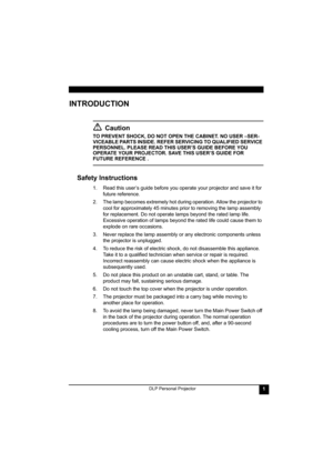Page 5DLP Personal Projector1
INTRODUCTION
Caution
TO PREVENT SHOCK, DO NOT OPEN THE CABINET. NO USER –SER-
VICEABLE PARTS INSIDE. REFER SERVICING TO QUALIFIED SERVICE 
PERSONNEL. PLEASE READ THIS USER’S GUIDE BEFORE YOU 
OPERATE YOUR PROJECTOR. SAVE THIS USER’S GUIDE FOR 
FUTURE REFERENCE .
Safety Instructions
1. Read this user’s guide before you operate your projector and save it for 
future reference.
2. The lamp becomes extremely hot during operation. Allow the projector to 
cool for approximately 45...