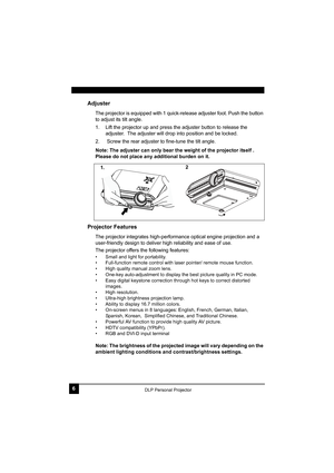 Page 106DLP Personal Projector
Adjuster
The projector is equipped with 1 quick-release adjuster foot. Push the button 
to adjust its tilt angle.
1. Lift the projector up and press the adjuster button to release the 
adjuster.  The adjuster will drop into position and be locked.
2.  Screw the rear adjuster to fine-tune the tilt angle.
Note: The adjuster can only bear the weight of the projector itself . 
Please do not place any additional burden on it. 
Projector Features
The projector integrates...