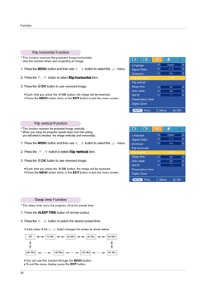 Page 24Function
24
Flip horizontal Function
* This function reverses the projected image horizontally.
Use this function when rear projecting an image.
1. Press the MENUbutton and then use ,button to select the         menu.
2. Press the 
,button to selectFlip horizontalitem.
3. Press the OKbutton to see reversed image.
Each time you press the OKbutton, the image will be reversed.Press the MENUbutton twice or the EXITbutton to exit the menu screen.
Flip vertical Function
* This function reverses the projected...