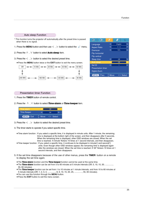 Page 25Function
25
1. Press the MENUbutton and then use ,button to select the         menu.
2. Press the 
,button to selectAuto sleepitem.
3. Press the 
,button to select the desired preset time.
Press the MENUbutton twice or the EXITbutton to exit the menu screen.
Auto sleep Function
Presentation timer Function
* This function turns the projector off automatically after the preset time is passed
when there is no signal.
Off10 Min20 Min30 Min60 Min
240 Min180 Min120 Min90 Min
1. Press the TIMERbutton of remote...