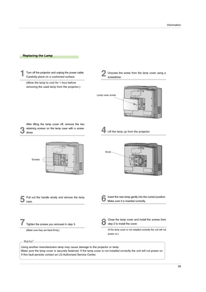 Page 39Information
39
1Turn off the projector and unplug the power cable.
Carefully place on a cushioned surface.
(Allow the lamp to cool for 1 hour before
removing the used lamp from the projector.)2Unscrew the screw from the lamp cover using a
screwdriver.
Lamp case screw
3
After lifting the lamp cover off, remove the two
retaining screws on the lamp case with a screw-
driver.
4Lift the lamp up from the projector.
5
Pull out the handle slowly and remove the lamp
case.6
Insert the new lamp gently into the...