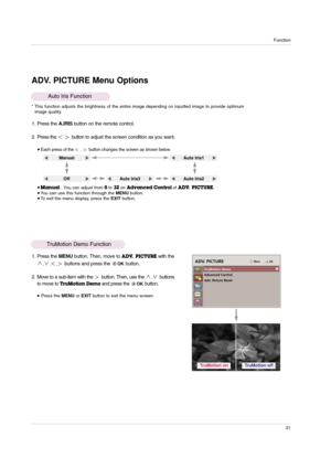 Page 21Function
21
ADV. PICTURE Menu Options
1. Press the A.IRISbutton on the remote control.
2. Press the 
,button to adjust the screen condition as you want.
Auto Iris Function
* This function adjusts the brightness of the entire image depending on inputted image to provide optimum
image quality.
Each press of the, button changes the screen as shown below.
 Manual: You can adjust from 0to 32on Advanced Control of ADV.  PICTURE. You can use this function through the MENUbutton. To exit the menu display,...