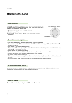 Page 32Information
32
Replacing the Lamp
Lamp Replacement
Be careful when replacing lamp
The change interval of lamp may depend on the use environment of Projector. You
can see the used lamp time in the CHECKING LAMP TIME section of the Menu
(page.29). You must replace the lamp when:
The projected image gets darker or starts to deteriorate.The lamp indicator is red.The message “Replace the lamp” appears on the screen when turning the
projector on.
- Press the POWER button on the control panel or remote...