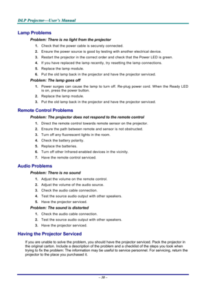 Page 44
D
D
D L
L
L P
P
P  
 
  P
P
P r
r
r o
o
o j
j
j e
e
e c
c
c t
t
t o
o
o r
r
r —
—
— U
U
U s
s
s e
e
e r
r
r ’
’
’ s
s
s  
 
  M
M
M a
a
a n
n
n u
u
u a
a
a l
l
l  
 
 
– 38 –  
Lamp Problems 
Problem: There is no light from the projector  
1. Check that the power cable is securely connected. 
2. Ensure the power source is good by te sting with another electrical device. 
3. Restart the projector in the correct order and check that the Power LED is green. 
4. If you have replaced the lamp recently,  try...