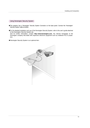 Page 13Installing and Composition
13
The projector has a ‘Kensington’Security System Connector on the back panel. Connect the ‘Kensington’
Security System cable as below.
For the detailed installation and use of the Kensington Security System, refer to the user’s guide attached
to the Kensington Security System set. 
And for further information, contact http://www.kensington.com, the internet homepage of the
Kensington company that deals with expensive electronic equipment such as notebook PCs or projec-...