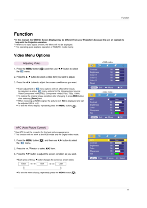 Page 17Function
17
Function
Video Menu Options
* In this manual, the OSD(On Screen Display) may be different from your Projector’s because it is just an example to
help with the Projector operation.
* If there is no input signal present, the Menu will not be displayed.
* This operating guide explains operation of RGB(PC) mode mainly.
1. Press the MENUbutton(      ) and then use F, Gbutton to select
the        menu.
2. Press the 
D, Ebutton to select a video item you want to adjust.
3. Press the 
F, Gbutton to...