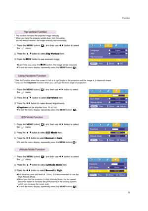 Page 21Function
21
Flip Vertical Function
* This function reverses the projected image vertically.
* When you hang the projector upside down from the ceiling , 
you will need to reverse  the image vertically and horizontally.
1. Press the MENUbutton(      ) and then use F, Gbutton to select
the         menu.
2. Press the  
D, Ebutton to selectFlip Verticalitem.
3. Press the 
AOKbutton to see reversed image.
Each time you press the AOKbutton, the image will be reversed.To exit the menu display, repeatedly...