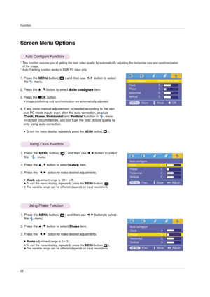 Page 22Function
22
1. Press the MENUbutton(      ) and then use F, Gbutton to select
the      menu.
2. Press the 
D, Ebutton to select Auto configureitem.
3. Press the 
AOKbutton.Image positioning and synchronization are automatically adjusted.
4. If any more manual adjustement is needed according to the vari-
ous PC mode inputs even after the auto-correction, execute
Clock, Phase, Horizontal andVertical function in       menu.
In certain circumstances, you can’t get the best picture quality by
only using...