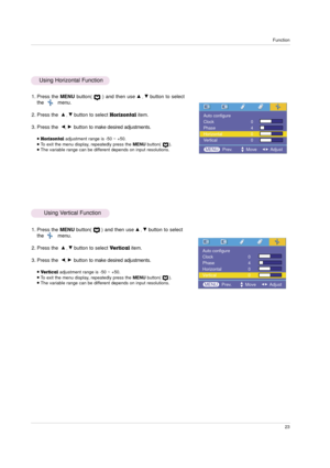 Page 23Function
23
1. Press the MENUbutton(      ) and then use D, Ebutton to select
the         menu.
2. Press the 
D, Ebutton to select Horizontalitem.
3. Press the  
F, G button to make desired adjustments.
Horizontaladjustment range is -50 ~ +50.To exit the menu display, repeatedly press the MENUbutton(      ).The variable range can be different depends on input resolutions. 
1. Press the MENUbutton(      ) and then use D, Ebutton to select
the         menu.
2. Press the  
D, Ebutton to select...