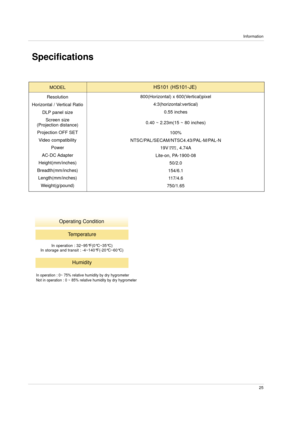 Page 25Information
25
Specifications
Operating Condition
MODEL
Resolution
Horizontal / Vertical Ratio
DLP panel size
Screen size
(Projection distance)
Projection OFF SET
Video compatibility
Power
AC-DC Adapter
Height(mm/inches)
Breadth(mm/inches)
Length(mm/inches)
Weight(g/pound)800(Horizontal) x 600(Vertical)pixel
4:3(horizontal:vertical)
0.55 inches
0.40 ~ 2.23m(15 ~ 80 inches)
100%
NTSC/PAL/SECAM/NTSC4.43/PAL-M/PAL-N
19V      , 4.74A
Lite-on, PA-1900-08
50/2.0
154/6.1
117/4.6
750/1.65HS101 (HS101-JE)...