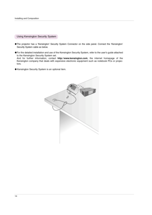 Page 14Installing and Composition
14
The projector has a ‘Kensington’Security System Connector on the side panel. Connect the ‘Kensington’
Security System cable as below.
For the detailed installation and use of the Kensington Security System, refer to the user’s guide attached
to the Kensington Security System set. 
And for further information, contact http://www.kensington.com, the internet homepage of the
Kensington company that deals with expensive electronic equipment such as notebook PCs or projec-...