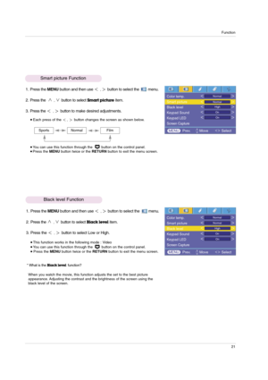 Page 21Function
21
1. Press the MENUbutton and then use ,button to select the         menu.
2. Press the 
,button to selectBlack levelitem.
3. Press the 
,button to select Low or High. 
This function works in the following mode : Video  You can use this function through the  button on the control panel.Press the MENUbutton twice or the RETURNbutton to exit the menu screen.
* What is the 
Black levelfunction?
When you watch the movie, this function adjusts the set to the best picture
appearance. Adjusting the...