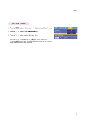 Page 29Function
29
1. Press the MENUbutton and then use ,button to select the         menu.
2. Press the 
,button to selectLED modeitem.
3. Press the 
,button to select Normal or Dark. 
 You can use this function through the  button on the control panel. Press the MENUbutton twice or the RETURNbutton to exit the menu screen. Refer to the page 38 for DivX Reg. Code. 
LED mode Function
Keystone               0
Blank Image
LED mode
DivX Reg. Code
Black
Normal
MENU Prev.        Move            Select 