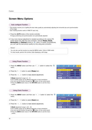 Page 30Function
30
1. Press the AUTO button of the remote controller.Image positioning and synchronization are automatically adjusted.
2. If any more manual adjustment is needed according to the various PC
mode inputs even after the auto-correction, execute 
Phase, Clock,
Horizontal 
andVertical function in       menu. In certain circumstances,
you can’t get the best picture quality by only using auto-correction.
Auto configure Function
* This function assures you of getting the best video quality by...