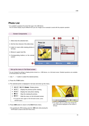 Page 33USB
33
* You can change the settings to display photos stored on a  USB device, on a full-sized screen. Detailed operations are available
on full-sized photo view screen.
The aspect ratio of a photo may change the
size of the photo displayed on the screen in
full size.
1/17
90°Hide Prev Next Stop
90°
Photo List
OK
MoveMove Page
Exit
PreviewList
PRETURN
Photo List
Screen Components
* It is available to playback the photo file(*.jpg) in the USB device.
The On Screen Display may be different from your set....