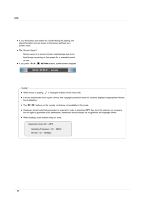 Page 36USB
36
If you dont press any button for a while during the playing, the
play information box (as shown in the below) will float as a
screen saver.
The ‘Screen Saver’?
Screen saver is to prevent screen pixel damage due to an
fixed image remaining on the screen for a extended period
of time.
If you press OK, 
A, RETURN buttons, screen saver is stopped.
Supported music file: 
*.MP3
Sampling Frequency : 32 ~ 48kHz
Bit rate : 32 ~ 320kbps
When music is playing,  is displayed in Back of the music title.
A...