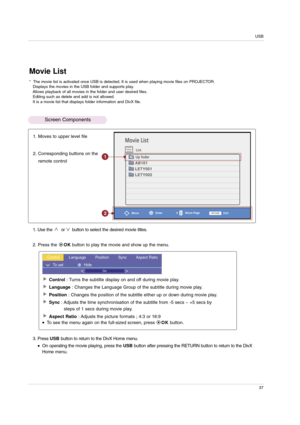 Page 37USB
37
Movie List
List
Enter
MoveExit
1. Moves to upper level file
2. Corresponding buttons on the
remote control
1. Use the  or button to select the desired movie titles.
2. Press the OKbutton to play the movie and show up the menu.
3. Press USBbutton to return to the DivX Home menu.
On operating the movie playing, press the USBbutton after pressing the RETURN button to return to the DivX
Homemenu.
Control : Turns the subtitle display on and off during movie play.
Language : Changes the Language Group...