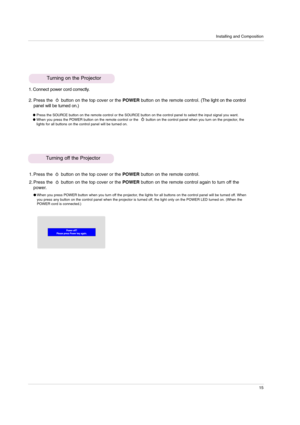 Page 15Installing and Composition
15
Turning on the Projector
1. Connect power cord correctly.
2. Press the  button on the top cover or the POWER button on the remote control.(The light on the control
panel will be turned on.)
Press the SOURCE button on the remote control or the SOURCE button on the control panel to select the input signal you want.When you press the POWER button on the remote control or the       button on the control panel when you turn on the projector, the
lights for all buttons on the...
