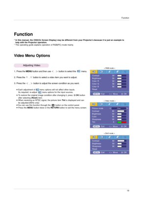Page 19Function
19
Function
Video Menu Options
* In this manual, the OSD(On Screen Display) may be different from your Projector’s because it is just an example to
help with the Projector operation.
* This operating guide explains operation of RGB(PC) mode mainly.
1. Press the MENUbutton and then use ,button to select the  menu.
2. Press the 
,button to select a video item you want to adjust.
3. Press the 
,button to adjust the screen condition as you want.
< RGB mode >
< Video mode >
Each adjustment of...