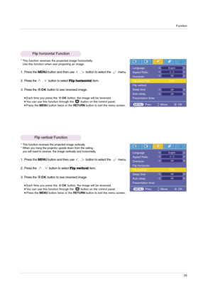 Page 25Function
25
Flip horizontal Function
* This function reverses the projected image horizontally.
Use this function when rear projecting an image.
1. Press the MENUbutton and then use ,button to select the         menu.
2. Press the 
,button to selectFlip horizontalitem.
3. Press the OKbutton to see reversed image.
Each time you press the OKbutton, the image will be reversed. You can use this function through the  button on the control panel.Press the MENUbutton twice or the RETURNbutton to exit the...