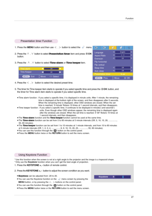 Page 27Function
27
1. Press the MENUbutton and then use ,button to select the         menu.
2. Press the 
,button to selectPresentation timeritem and press OK
button.
3. Press the  
,button to select Time alarmor Time keeper item.
4. Press the 
,button to select the desired preset time.
5. The timer for Time keeper item starts to operate if you select specific time and press the OKbutton, and
the timer for Time alarm item starts to operate if you select specific time.
Time alarm function : If you select a...