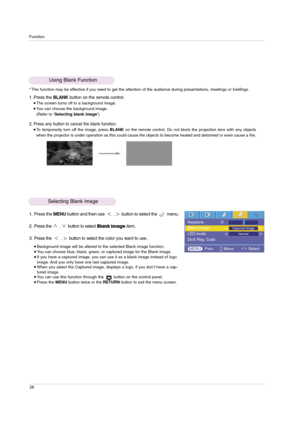 Page 28Function
28
1. Press the BLANKbutton on the remote control.The screen turns off to a background image.You can choose the background image.
(Refer to ‘Selecting blank image’)
2. Press any button to cancel the blank function.To temporarily turn off the image, press BLANKon the remote control. Do not block the projection lens with any objects
when the projector is under operation as this could cause the objects to become heated and deformed or even cause a fire. 
Using Blank Function
* This function may...