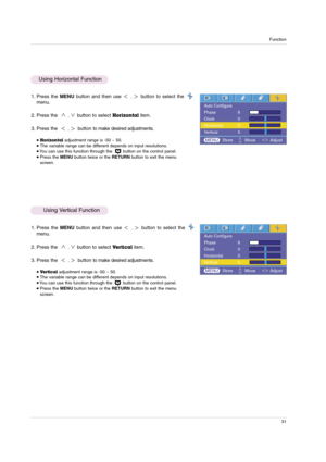 Page 31Function
31
1. Press the MENUbutton and then use ,button to select the
menu.
2. Press the  
,button to select Horizontalitem.
3. Press the  
,button to make desired adjustments.
Horizontaladjustment range is -50 ~ 50.The variable range can be different depends on input resolutions.  You can use this function through the  button on the control panel.Press the MENUbutton twice or the RETURNbutton to exit the menu
screen.
1. Press the MENUbutton and then use ,button to select the
menu.
2. Press the...