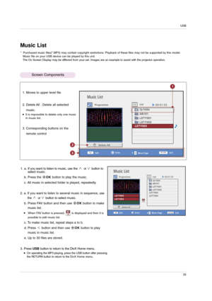 Page 35USB
35
Music List
ProgrammeList
Enter
EditExit
Delete All
Move Page PRETURN
FAV
Music List
Programme
List
Enter
Edit
Move Page
Exit
Delete All
1. a. If you want to listen to music, use the  or button to
select music.
b. Press the OKbutton to play the music. 
c. All music in selected folder is played, repeatedly.
2. a. If you want to listen to several music in sequence, use
the  or button to select music.
b. Press FAV button and then use OKbutton to make
music list.
When FAV button is pressed,        is...