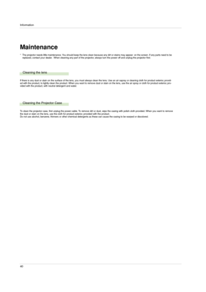 Page 40Information
40
Maintenance
Cleaning the lens
If there is any dust or stain on the surface of the lens, you must always clean the lens. Use an air sapray or cleaning cloth for product exterior, provid-
ed with the product, to lightly clean the product. When you want to remove dust or stain on the lens, use the air spray or cloth for product exterior, pro-
vided with the product, with neutral detergent and water.
Cleaning the Projector Case
To clean the projector case, first unplug the power cable. To...