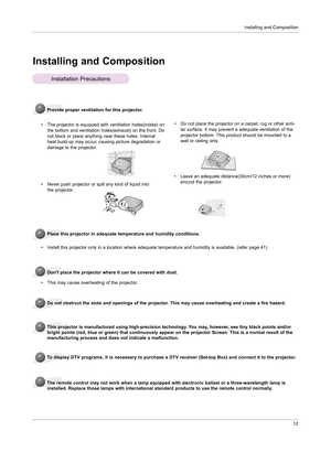 Page 11Installing and Composition12
Installing and Composition
Provide proper ventilation for this projector.
•   
The projector is equipped with ventilation holes(intake) on 
the bottom and ventilation holes(exhaust) on the front. Do 
not block or place anything near these holes. Internal 
heat build-up may occur, causing picture degradation or 
damage to the projector.
Place this projector in adequate temperature and humidity conditions.
•  Install this projector only in a location where adequate temperature...