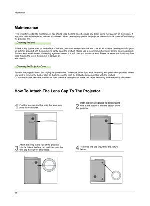 Page 40Information
41
Maintenance
Cleaning the lens
If there is any dust or stain on the surface of the lens, you must always clean the lens. Use an air spray or cleaning cloth for prod-
uct exterior, provided with the product, to lightly clean the product. Please use a recommended air spray or lens cleaning product.
To clean lens, small amount of cleaning agent on a swab or a soft cloth and rub on the lens. Please be aware that liquid may flow 
pass through the lens if the product is sprayed on
lens directly....