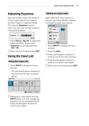 Page 2121WATCHING PROJECTOR
Adjusting Keystone
Use this function when the screen is 
not at a right angle to the projector 
and the image is a trapezoid shape.
Only use the Keystone function 
when you can’t get the best angle by 
moving the projector.
•Keystone	 0◀-  +▶
ꔉ	OK
1 Press Key'sꔌ, Key'sꔍ to adjust the 
screen condition as you want.
 yKeystone can be adjusted from 
-40 to 40.
2 When you are finished, press EXIT.
Using the Input List
Using the Input List
1  Press INPUT to access the input...