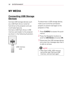 Page 3232ENTERTAINMENT
MY MEDIA
Connecting USB Storage 
Devices
Connect USB storage devices such 
as a USB flash drive or external 
hard drive to the projector and use 
multimedia features.
Connect a USB flash drive or USB 
memory card reader to the projector 
as shown in the following illustration.
USB memory stick
To disconnect a USB storage device,
make sure to end the connection 
properly to prevent damages to the 
projector or files.
1 Press Q.MENU to access the quick 
menus.
2 Press the Navigation buttons...