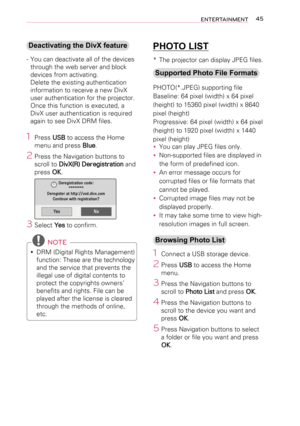 Page 4545ENTERTAINMENT
Deactivating the DivX feature
- You can deactivate all of the devices 
through the web server and block 
devices from activating. 
Delete the existing authentication 
information to receive a new DivX 
user authentication for the projector. 
Once this function is executed, a 
DivX user authentication is required 
again to see DivX DRM files.
1  Press USB to access the Home 
menu and press Blue.
2 Press the Navigation buttons to 
scroll to DivX(R) Deregistration and 
press OK.
YesNo...