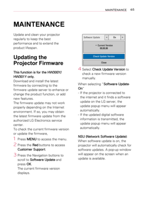 Page 6565MAINTENANCE
MAINTENANCE
Update and clean your projector 
regularly to keep the best 
performance and to extend the 
product lifespan.
Updating the 
Projector Firmware
This function is for the HW300Y/
HW301Y only.
Download and install the latest 
firmware by connecting to the 
firmware update server to enhance or 
change the product function, or add 
new features.
The firmware update may not work 
properly depending on the Internet 
environment. If so, you may obtain 
the latest firmware update from the...